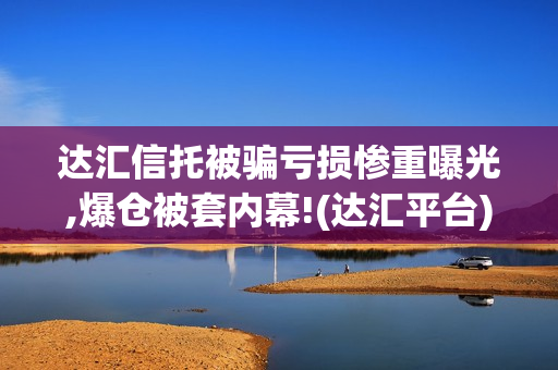 达汇信托被骗亏损惨重曝光,爆仓被套内幕!(达汇平台) 达汇信托被骗亏损惨重曝光,爆仓被套内幕!(达汇平台)