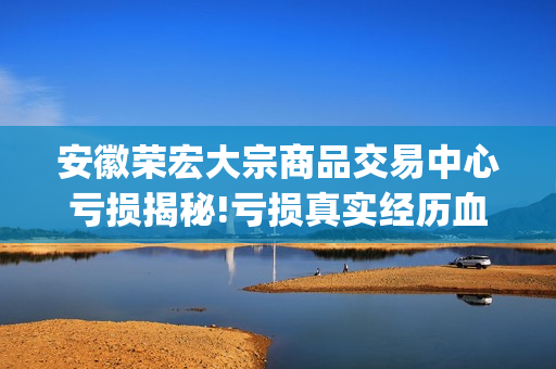 安徽荣宏大宗商品交易中心亏损揭秘!亏损真实经历血泪哭诉(荣宏集团)