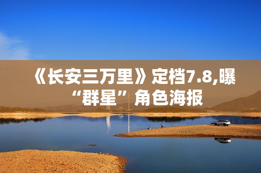 《长安三万里》定档7.8,曝“群星”角色海报