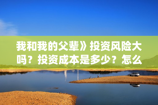 我和我的父辈》投资风险大吗？投资成本是多少？怎么认购？(我和我的父辈在线观看免费全集电视剧)