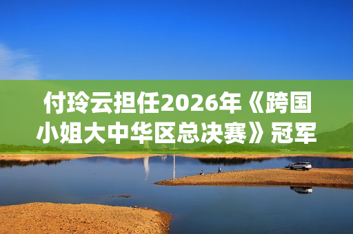 付玲云担任2026年《跨国小姐大中华区总决赛》冠军评委 国际巨星云集共启时尚盛典(付玲云照片)