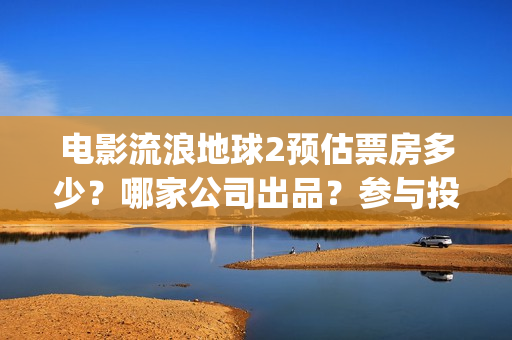 电影流浪地球2预估票房多少？哪家公司出品？参与投资预估收益多少？(流浪地球2观后感)