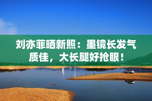 刘亦菲晒新照：墨镜长发气质佳，大长腿好抢眼！