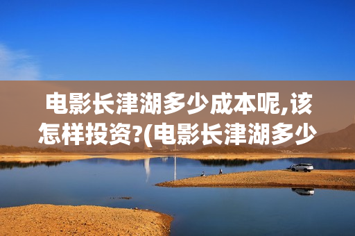 电影长津湖多少成本呢,该怎样投资?(电影长津湖多少钱)