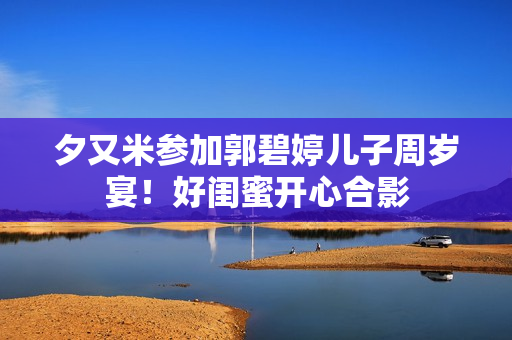 夕又米参加郭碧婷儿子周岁宴！好闺蜜开心合影