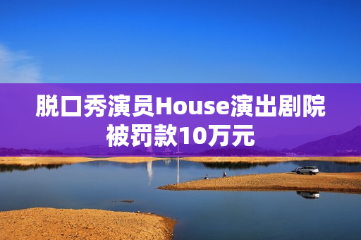 脱口秀演员House演出剧院被罚款10万元 脱口秀演员House演出剧院被罚款10万元