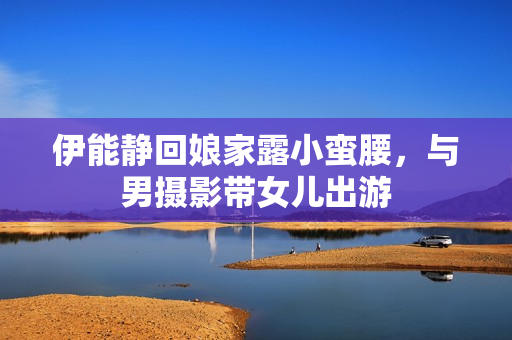 伊能静回娘家露小蛮腰，与男摄影带女儿出游