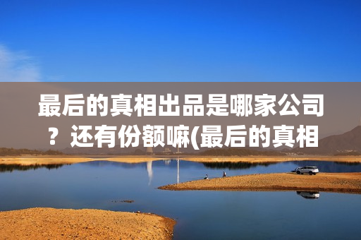 最后的真相出品是哪家公司？还有份额嘛(最后的真相出品方)