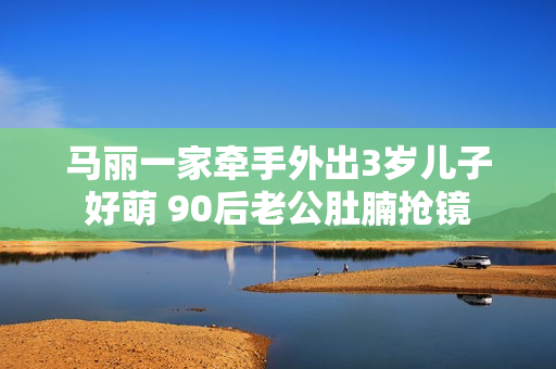马丽一家牵手外出3岁儿子好萌 90后老公肚腩抢镜