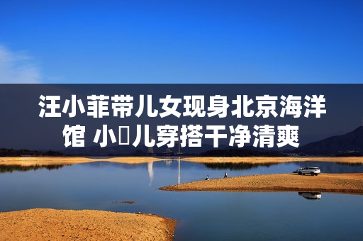 汪小菲带儿女现身北京海洋馆 小玥儿穿搭干净清爽