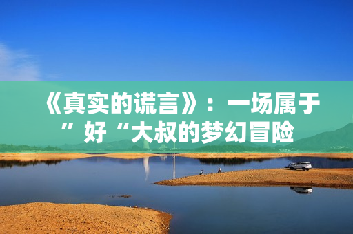 《真实的谎言》:一场属于”好“大叔的梦幻冒险 《真实的谎言》:一场属于”好“大叔的梦幻冒险