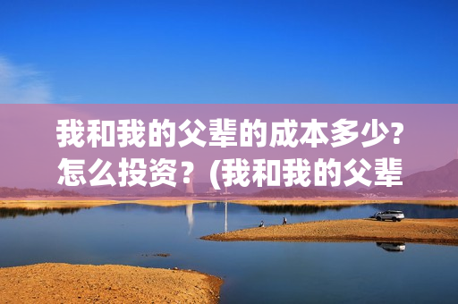 我和我的父辈的成本多少?怎么投资?(我和我的父辈的主要人物) 我和我的父辈的成本多少?怎么投资?(我和我的父辈的主要人物)