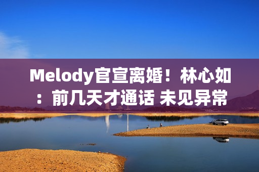 Melody官宣离婚！林心如：前几天才通话 未见异常