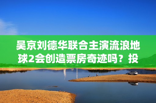 吴京刘德华联合主演流浪地球2会创造票房奇迹吗？投资收益有前景吗？(吴京刘德华电影)