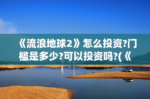《流浪地球2》怎么投资?门槛是多少?可以投资吗?(《流浪地球2》电影)