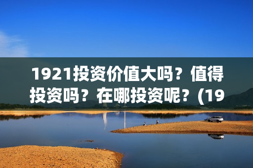 1921投资价值大吗?值得投资吗?在哪投资呢?(1921投资了多少钱) 1921投资价值大吗?值得投资吗?在哪投资呢?(1921投资了多少钱)