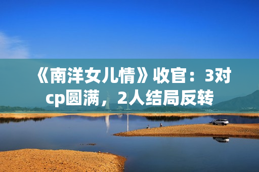 《南洋女儿情》收官：3对cp圆满，2人结局反转