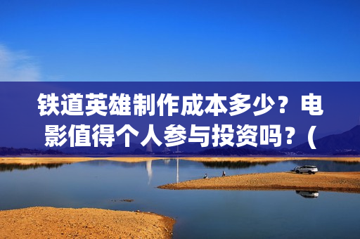 铁道英雄制作成本多少？电影值得个人参与投资吗？(铁道英雄制片人)