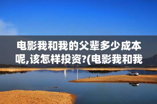 电影我和我的父辈多少成本呢,该怎样投资?(电影我和我的父亲演员表全部)