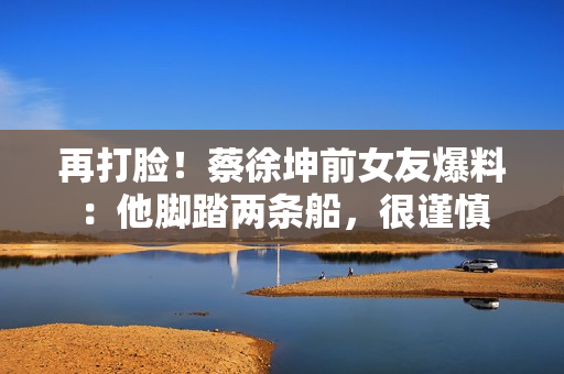 再打脸！蔡徐坤前女友爆料：他脚踏两条船，很谨慎