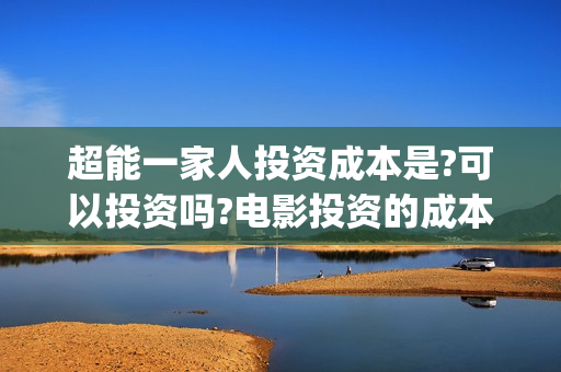超能一家人投资成本是?可以投资吗?电影投资的成本多少?(超能一家人电影投资收益)