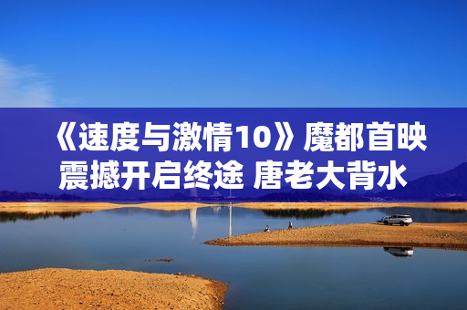 《速度与激情10》魔都首映震撼开启终途 唐老大背水一战誓破但丁惊天阴谋