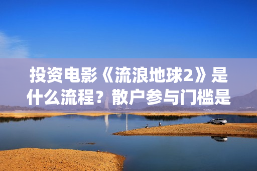 投资电影《流浪地球2》是什么流程？散户参与门槛是几万？是真的？(流浪的电影有哪些?)