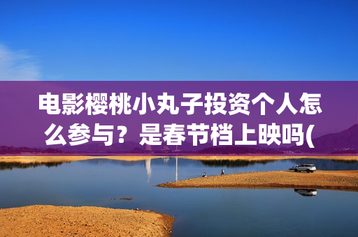 电影樱桃小丸子投资个人怎么参与？是春节档上映吗(樱桃小丸子的电影)
