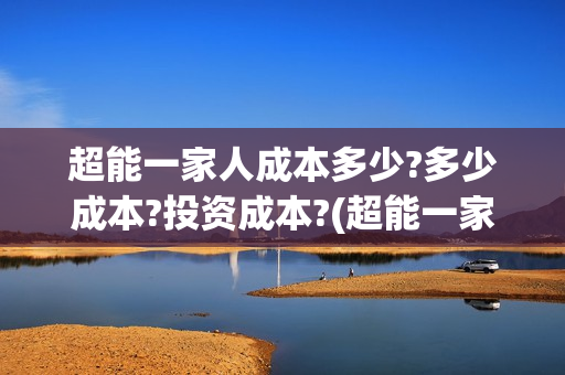 超能一家人成本多少?多少成本?投资成本?(超能一家人成本多少钱)