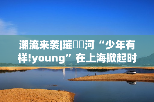 潮流来袭|璀燦瑆河“少年有样!young”在上海掀起时尚风暴