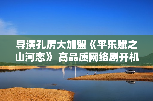 导演孔厉大加盟《平乐赋之山河恋》 高品质网络剧开机倒计时