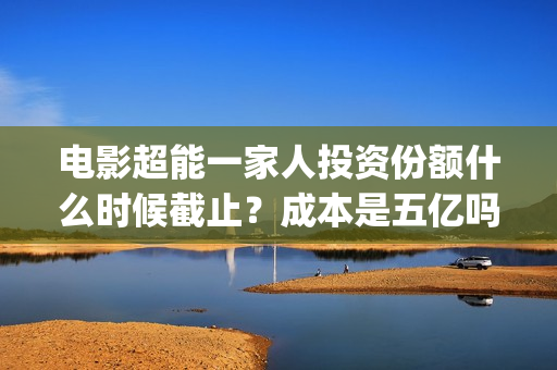 电影超能一家人投资份额什么时候截止？成本是五亿吗？(电影超能一家人剧情介绍)