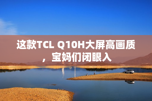 这款TCL Q10H大屏高画质，宝妈们闭眼入
