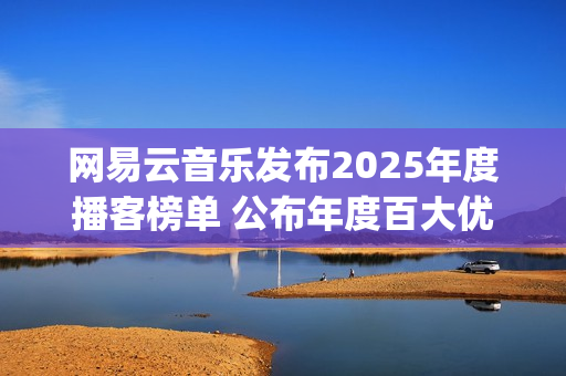网易云音乐发布2025年度播客榜单 公布年度百大优质播客(网易云音乐发布的歌曲怎么改名字)