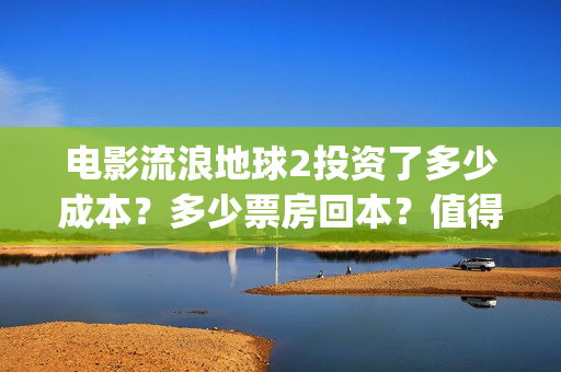 电影流浪地球2投资了多少成本？多少票房回本？值得个人投资吗(电影流浪地球2在线观看完整视频)