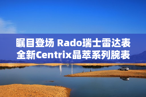 瞩目登场 Rado瑞士雷达表全新Centrix晶萃系列腕表发布会闪耀海口