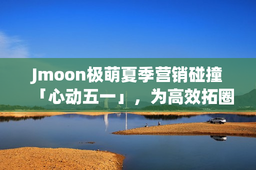 Jmoon极萌夏季营销碰撞「心动五一」，为高效拓圈给出新解法