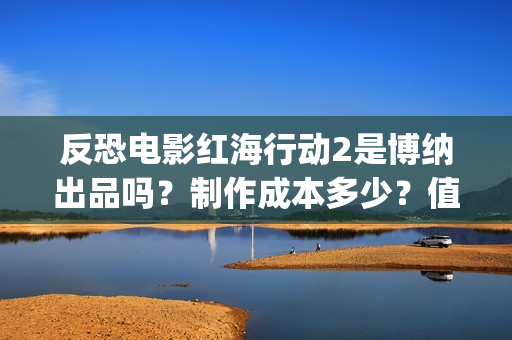 反恐电影红海行动2是博纳出品吗？制作成本多少？值得参与投资吗？(电影红海行动简介)