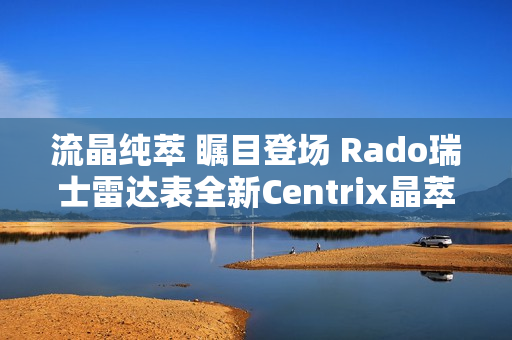 流晶纯萃 瞩目登场 Rado瑞士雷达表全新Centrix晶萃系列腕表发布会闪耀海口