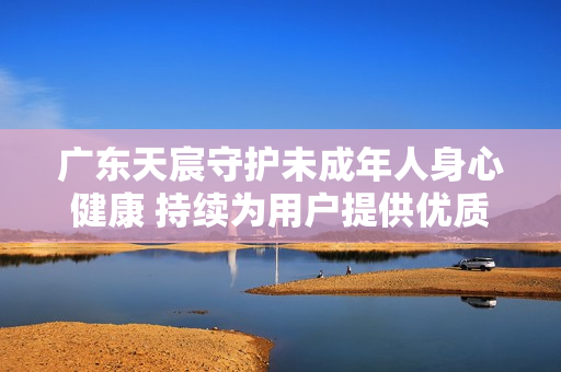 广东天宸守护未成年人身心健康 持续为用户提供优质体验