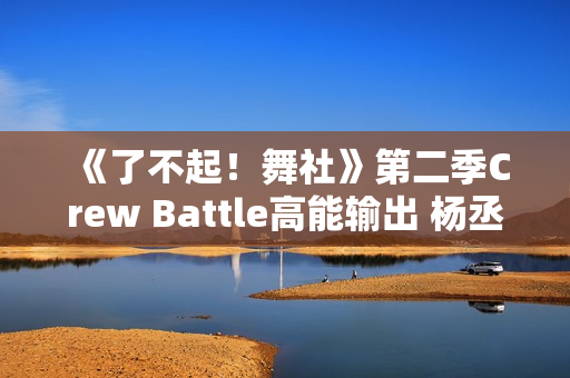 《了不起！舞社》第二季Crew Battle高能输出 杨丞琳郑秀妍高瀚宇李斯丹妮程潇赞多上头
