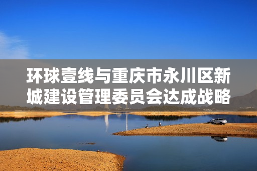 环球壹线与重庆市永川区新城建设管理委员会达成战略合作 赋能影视文化产业基地发展