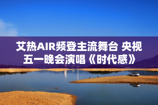艾热AIR频登主流舞台 央视五一晚会演唱《时代感》