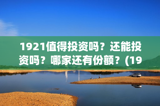 1921值得投资吗？还能投资吗？哪家还有份额？(1921值得一看吗)