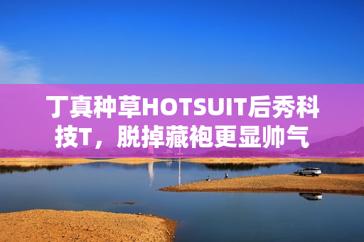 丁真种草HOTSUIT后秀科技T，脱掉藏袍更显帅气