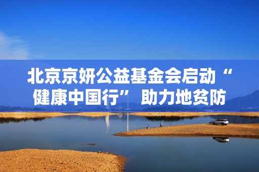 北京京妍公益基金会启动“健康中国行” 助力地贫防控