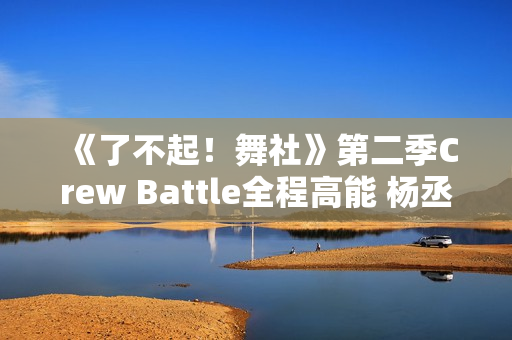 《了不起！舞社》第二季Crew Battle全程高能 杨丞琳郑秀妍高瀚宇李斯丹妮程潇燃起来了