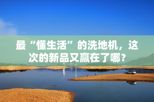 最“懂生活”的洗地机，这次的新品又赢在了哪？