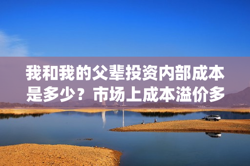 我和我的父辈投资内部成本是多少？市场上成本溢价多少？(我和我的父辈 总投资)