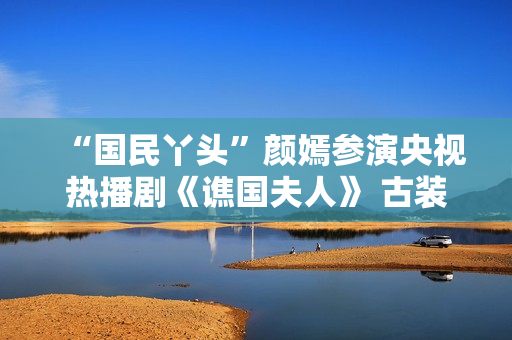 “国民丫头”颜嫣参演央视热播剧《谯国夫人》 古装小花大放异彩